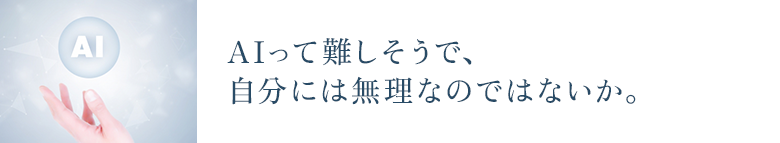 AIって難しそうで、 自分には無理なのではないか。
