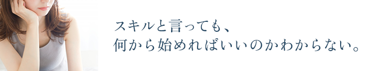 スキルと言っても、 何から始めればいいのかわからない。