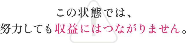 この状態では、努力しても収益にはつながりません。